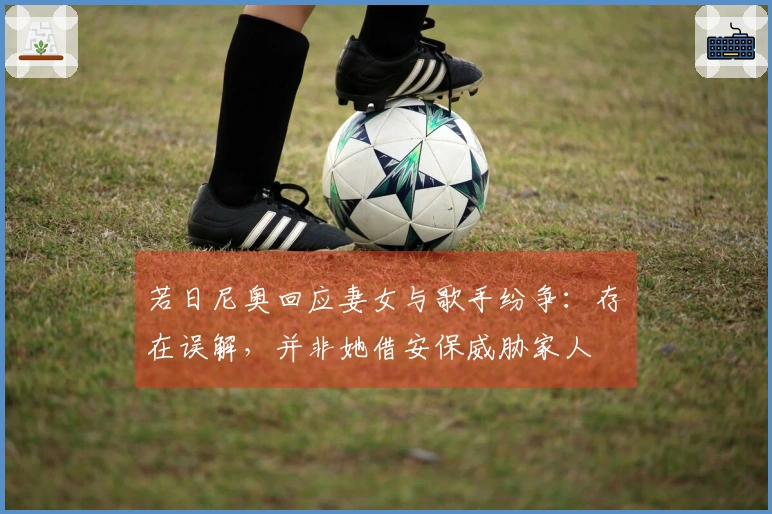 若日尼奥回应妻女与歌手纷争：存在误解，并非她借安保威胁家人