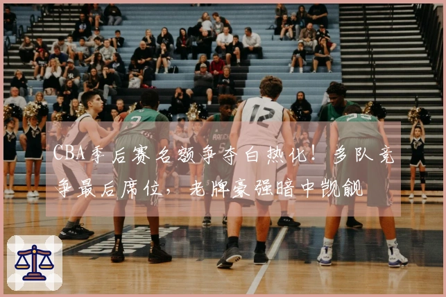 CBA季后赛名额争夺白热化！多队竞争最后席位，老牌豪强暗中觊觎