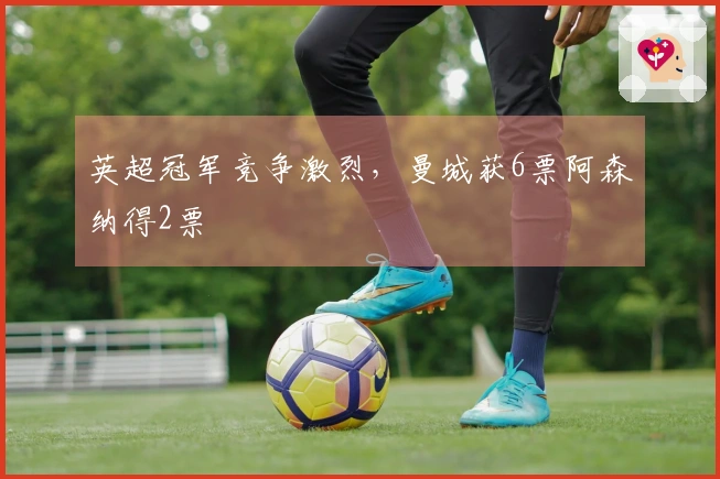 英超冠军竞争激烈，曼城获6票阿森纳得2票