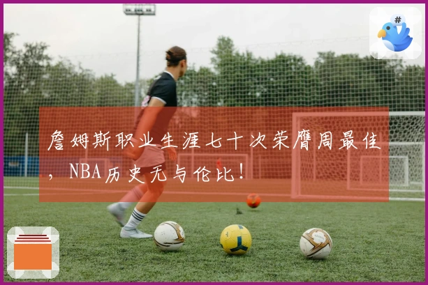 詹姆斯职业生涯七十次荣膺周最佳，NBA历史无与伦比！