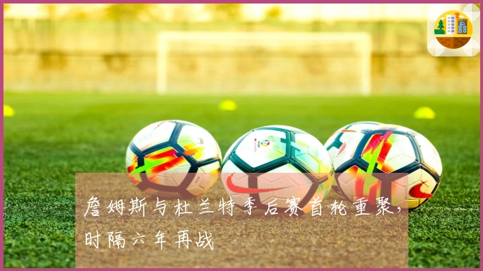 詹姆斯与杜兰特季后赛首轮重聚，时隔六年再战