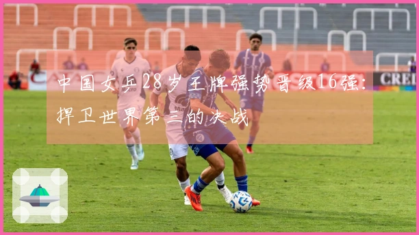 中国女乒28岁王牌强势晋级16强：捍卫世界第三的决战