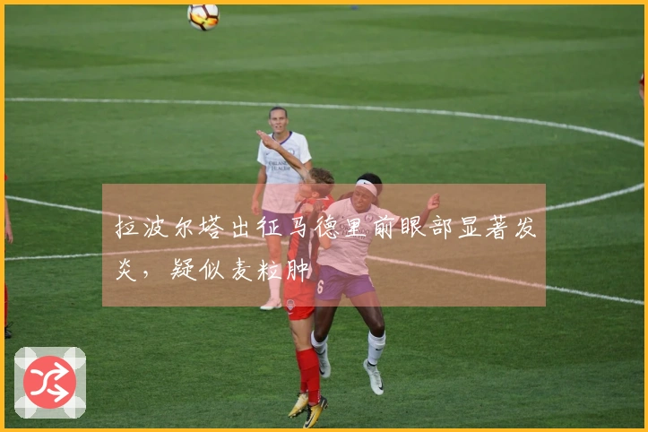 拉波尔塔出征马德里前眼部显著发炎，疑似麦粒肿