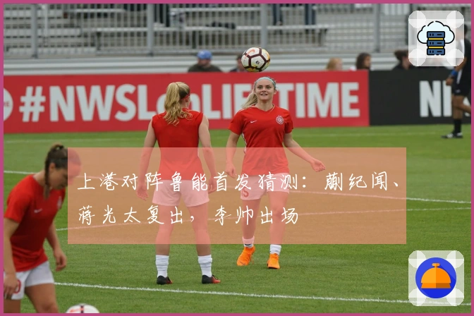 上港对阵鲁能首发猜测：蒯纪闻、蒋光太复出，李帅出场