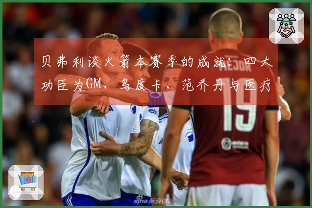 贝弗利谈火箭本赛季的成就：四大功臣为GM、乌度卡、范乔丹与医疗团队