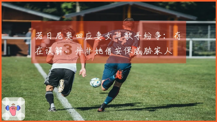 若日尼奥回应妻女与歌手纷争：存在误解，并非她借安保威胁家人