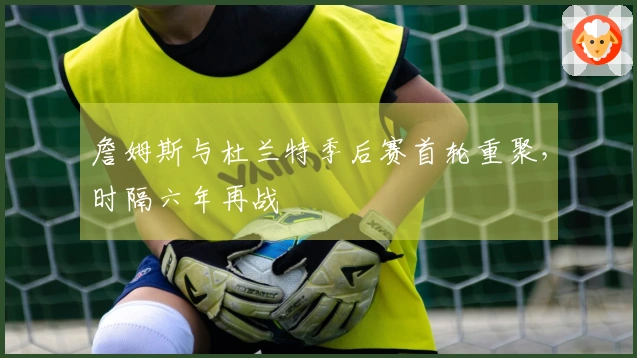 詹姆斯与杜兰特季后赛首轮重聚，时隔六年再战