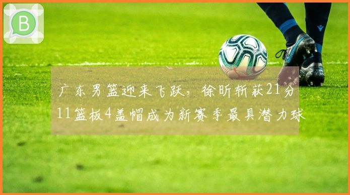 广东男篮迎来飞跃，徐昕斩获21分11篮板4盖帽成为新赛季最具潜力球员