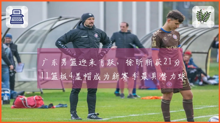 广东男篮迎来飞跃，徐昕斩获21分11篮板4盖帽成为新赛季最具潜力球员