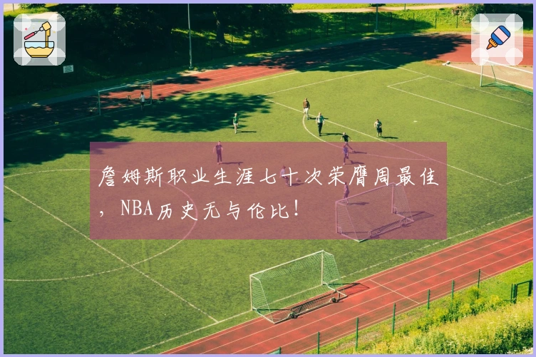 詹姆斯职业生涯七十次荣膺周最佳，NBA历史无与伦比！