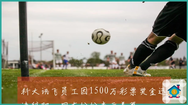 科大讯飞员工因1500万彩票奖金迅速辞职，网友纷纷表示羡慕