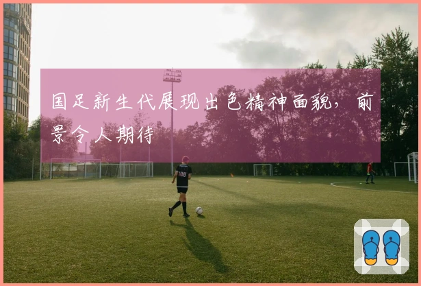 国足新生代展现出色精神面貌，前景令人期待