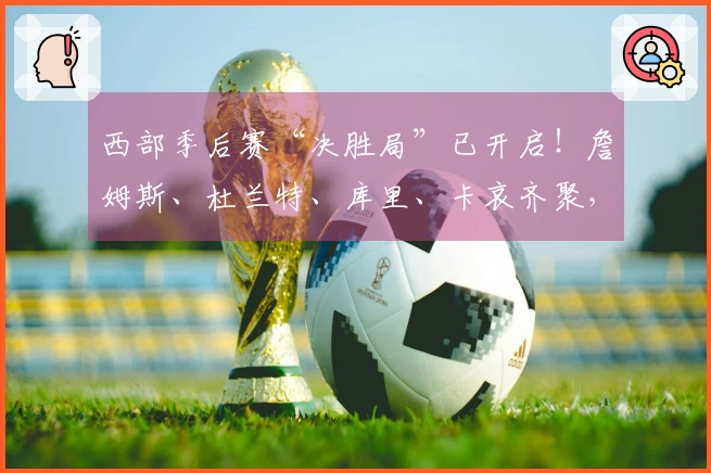 西部季后赛“决胜局”已开启！詹姆斯、杜兰特、库里、卡哀齐聚，这剧情比电影更加精彩！