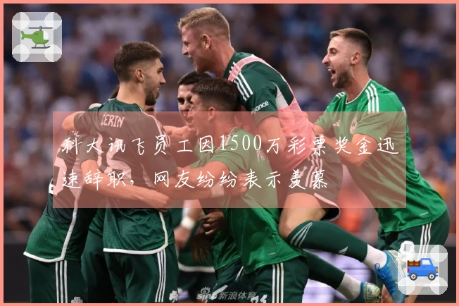 科大讯飞员工因1500万彩票奖金迅速辞职，网友纷纷表示羡慕