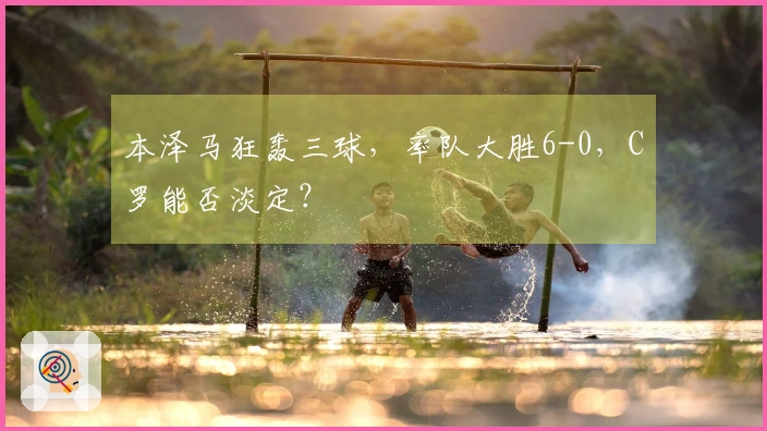 本泽马狂轰三球，率队大胜6-0，C罗能否淡定？