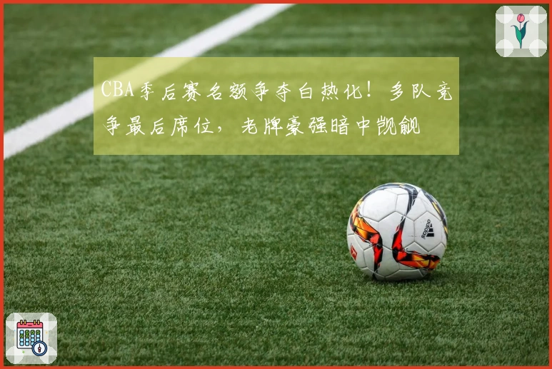 CBA季后赛名额争夺白热化！多队竞争最后席位，老牌豪强暗中觊觎