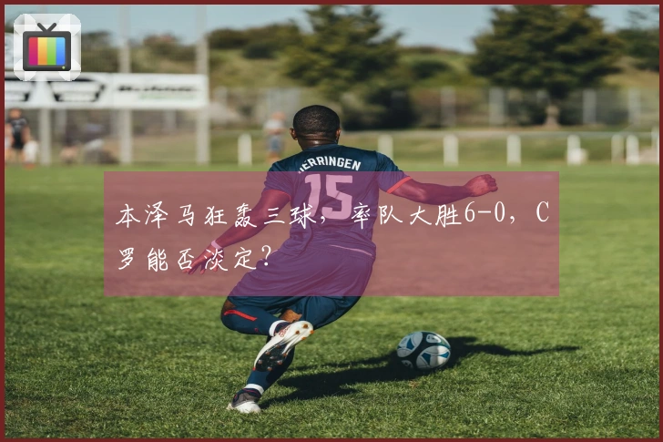 本泽马狂轰三球，率队大胜6-0，C罗能否淡定？