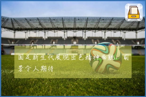 国足新生代展现出色精神面貌，前景令人期待